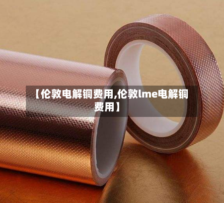 【伦敦电解铜费用,伦敦lme电解铜费用】-第2张图片
