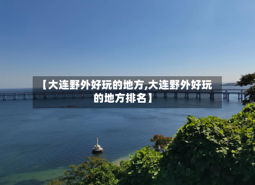 【大连野外好玩的地方,大连野外好玩的地方排名】