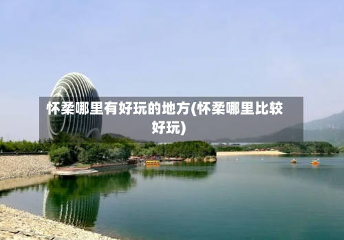 怀柔哪里有好玩的地方(怀柔哪里比较好玩)