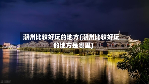 潮州比较好玩的地方(潮州比较好玩的地方是哪里)