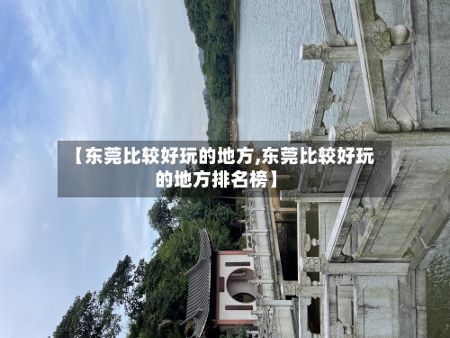 【东莞比较好玩的地方,东莞比较好玩的地方排名榜】-第3张图片