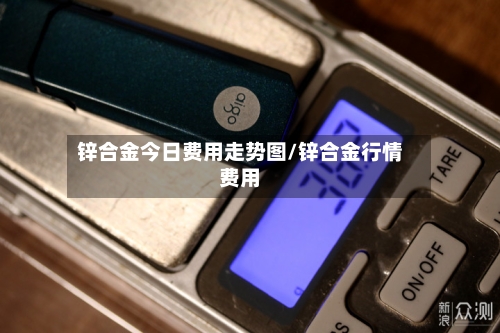 锌合金今日费用走势图/锌合金行情费用