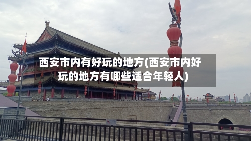 西安市内有好玩的地方(西安市内好玩的地方有哪些适合年轻人)