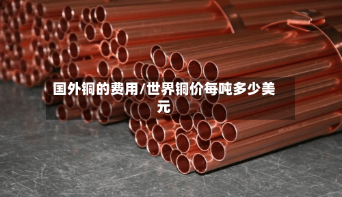 国外铜的费用/世界铜价每吨多少美元