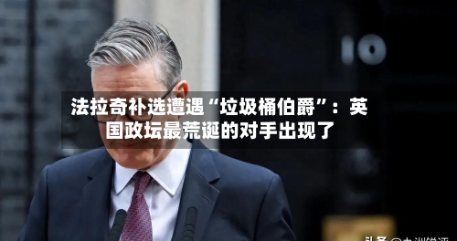 法拉奇补选遭遇“垃圾桶伯爵”：英国政坛最荒诞的对手出现了