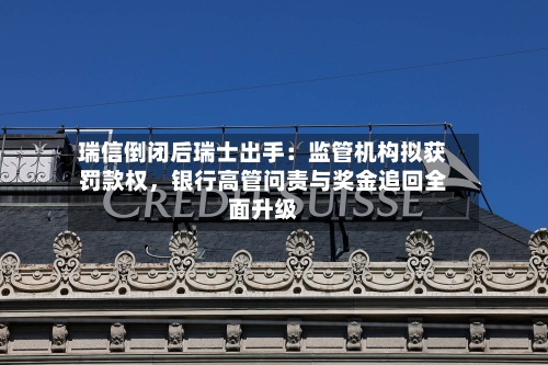 瑞信倒闭后瑞士出手：监管机构拟获罚款权，银行高管问责与奖金追回全面升级