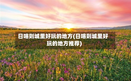 日喀则城里好玩的地方(日喀则城里好玩的地方推荐)