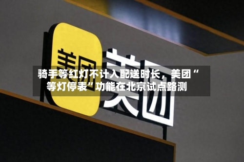 骑手等红灯不计入配送时长，美团“等灯停表”功能在北京试点路测