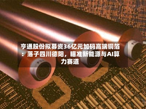 亨通股份拟募资36亿元加码高端铜箔：落子四川德阳	，瞄准新能源与AI算力赛道-第2张图片