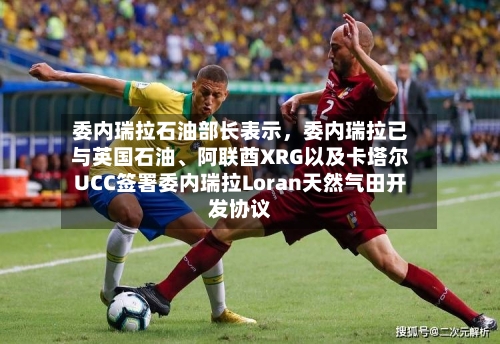 委内瑞拉石油部长表示	，委内瑞拉已与英国石油、阿联酋XRG以及卡塔尔UCC签署委内瑞拉Loran天然气田开发协议-第2张图片