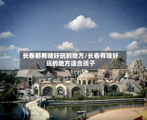 长春都有啥好玩的地方/长春有啥好玩的地方适合孩子-第2张图片