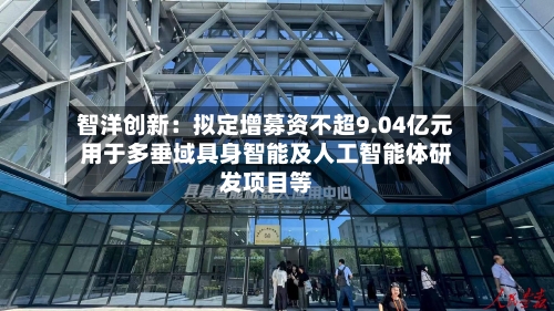 智洋创新：拟定增募资不超9.04亿元用于多垂域具身智能及人工智能体研发项目等-第2张图片
