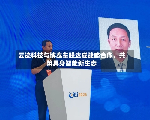 云迹科技与博泰车联达成战略合作，共筑具身智能新生态-第2张图片
