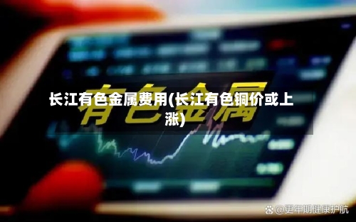 长江有色金属费用(长江有色铜价或上涨)