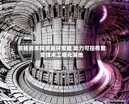 京铭资本投资星环聚能 助力可控核聚变技术工程化落地