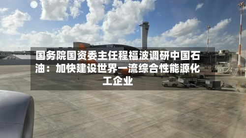 国务院国资委主任程福波调研中国石油:加快建设世界一流综合性能源化工企业-第2张图片