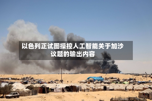 以色列正试图操控人工智能关于加沙议题的输出内容