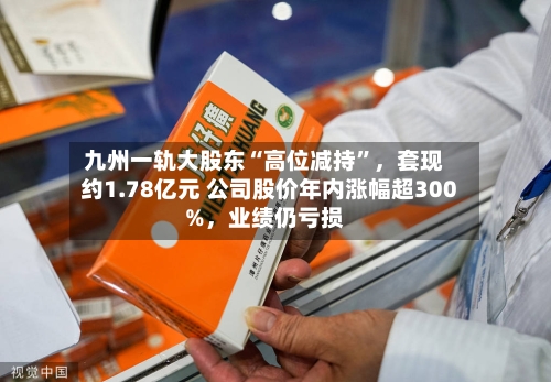 九州一轨大股东“高位减持”，套现约1.78亿元 公司股价年内涨幅超300%，业绩仍亏损