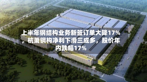 上半年钢结构业务新签订单大降17%	，杭萧钢构净利下滑三成多，股价年内跌幅17%-第2张图片