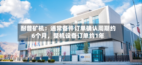 耐普矿机：通常备件订单确认周期约6个月，整机设备订单约1年-第3张图片