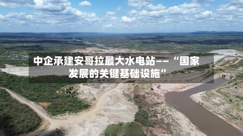 中企承建安哥拉最大水电站—— “国家发展的关键基础设施”-第3张图片