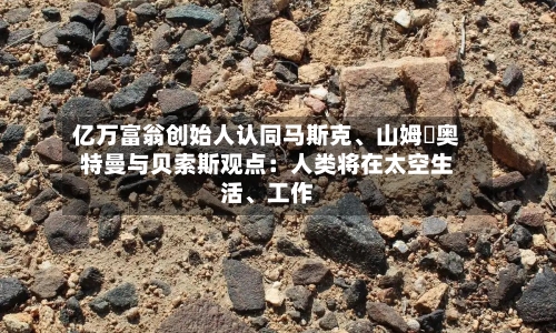 亿万富翁创始人认同马斯克、山姆・奥特曼与贝索斯观点：人类将在太空生活、工作-第2张图片