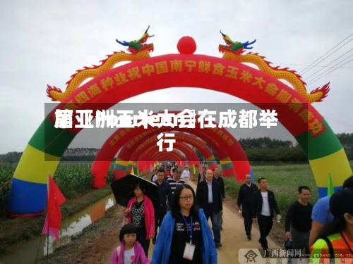 第〖Fourteen〗、届亚洲玉米大会在成都举行-第3张图片