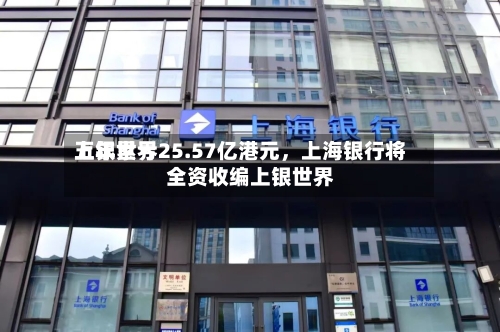 上银世界五年累亏25.57亿港元	，上海银行将全资收编上银世界-第1张图片