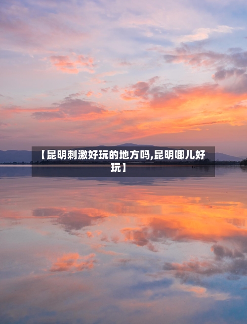 【昆明刺激好玩的地方吗,昆明哪儿好玩】