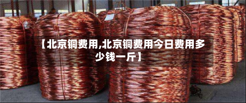 【北京铜费用,北京铜费用今日费用多少钱一斤】