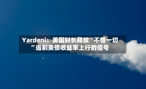 Yardeni：美国财长释放“不惜一切”遏制美债收益率上行的信号