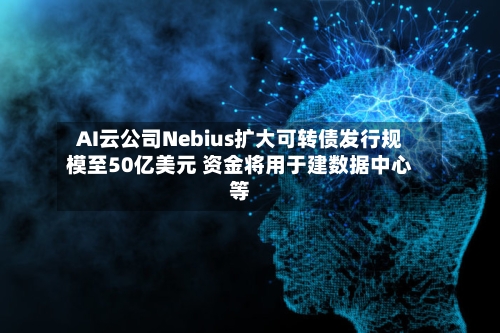 AI云公司Nebius扩大可转债发行规模至50亿美元 资金将用于建数据中心等-第2张图片