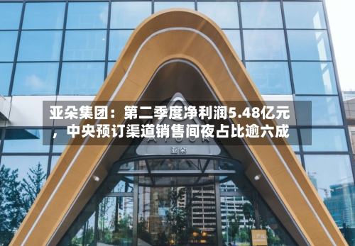 亚朵集团：第二季度净利润5.48亿元	，中央预订渠道销售间夜占比逾六成-第2张图片