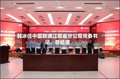 韩冰任中国联通江苏省分公司党委书记、总经理