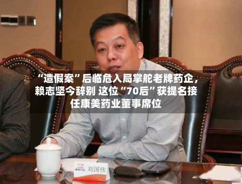 “造假案”后临危入局掌舵老牌药企，赖志坚今辞别 这位“70后”获提名接任康美药业董事席位