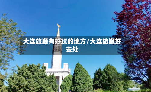 大连旅顺有好玩的地方/大连旅顺好去处