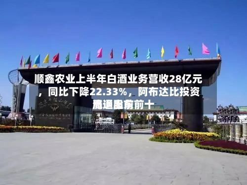 顺鑫农业上半年白酒业务营收28亿元，同比下降22.33%	，阿布达比投资局退出前前十流通股东-第1张图片