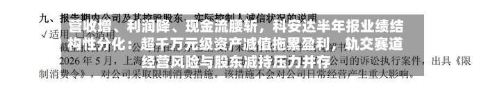 营收增、利润降、现金流腰斩	，科安达半年报业绩结构性分化：超千万元级资产减值拖累盈利，轨交赛道经营风险与股东减持压力并存-第3张图片