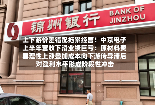 上下游价差错配拖累经营！中京电子上半年营收下滑业绩巨亏：原材料费用非理性上涨叠加成本向下游传导滞后 对盈利水平形成阶段性冲击