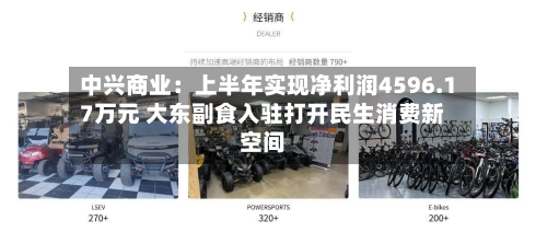 中兴商业:上半年实现净利润4596.17万元 大东副食入驻打开民生消费新空间-第3张图片