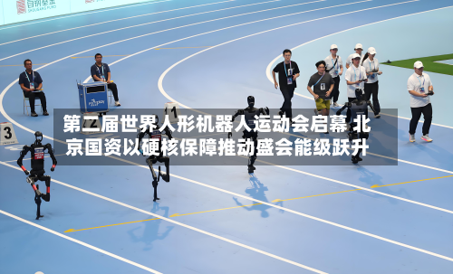 第二届世界人形机器人运动会启幕 北京国资以硬核保障推动盛会能级跃升
