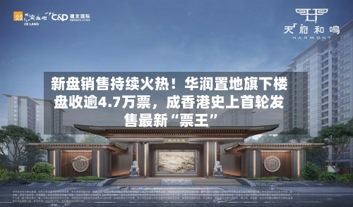 新盘销售持续火热！华润置地旗下楼盘收逾4.7万票，成香港史上首轮发售最新“票王	”-第2张图片