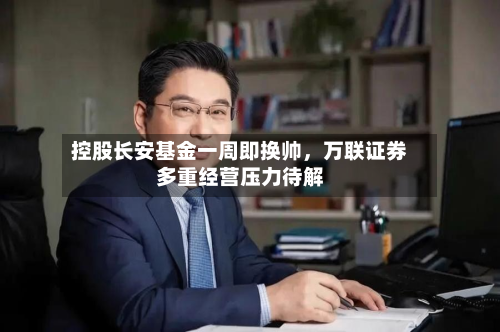 控股长安基金一周即换帅，万联证券多重经营压力待解-第3张图片