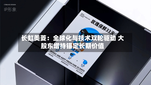 长虹美菱：全球化与技术双轮驱动 大股东增持锚定长期价值