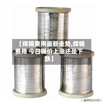 【焊锡费用最新走势,焊锡费用 今日锡价上涨还是下跌】