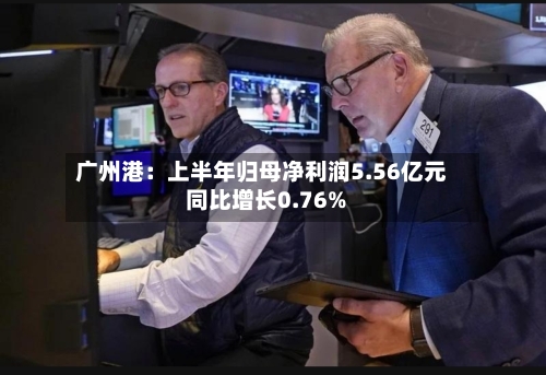 广州港：上半年归母净利润5.56亿元 同比增长0.76%