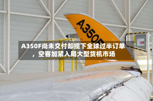 A350F尚未交付却揽下全球过半订单，空客加紧入局大型货机市场-第2张图片