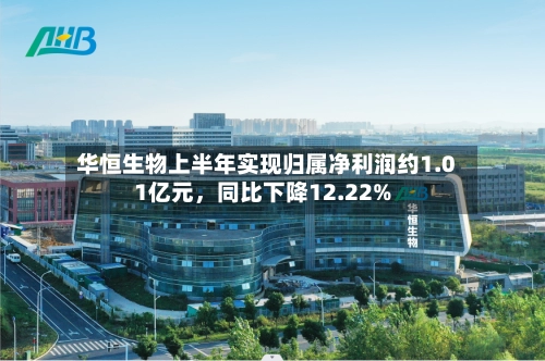 华恒生物上半年实现归属净利润约1.01亿元	，同比下降12.22%-第1张图片