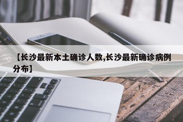 【长沙最新本土确诊人数,长沙最新确诊病例分布】