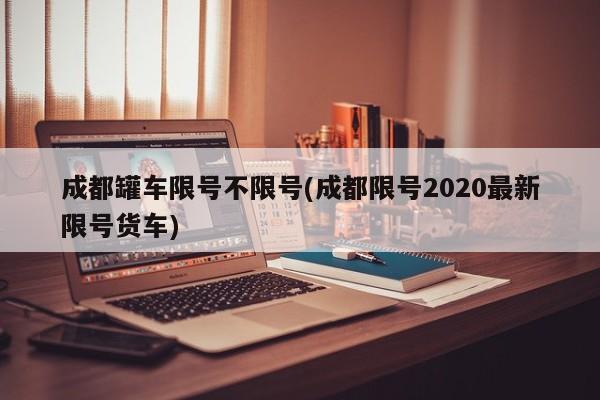 成都罐车限号不限号(成都限号2020最新限号货车)
